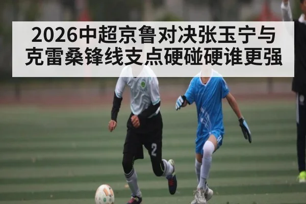 2026中超京鲁对决张玉宁与克雷桑锋线支点硬碰硬谁更强